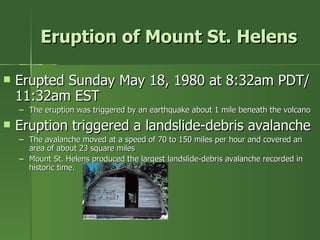 Eruption of Mount St. Helens Erupted Sunday May 18, 1980 at 8:32am PDT/ 11:32am EST The eruption was triggered by an earthquake about 1 mile beneath the volcano Eruption triggered a landslide-debris avalanche The avalanche moved at a speed of 70 to 150 miles per hour and covered an area of about 23 square miles Mount St. Helens produced the largest landslide-debris avalanche recorded in historic time. 