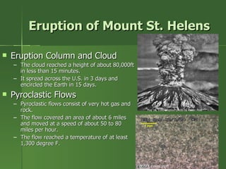 Eruption of Mount St. Helens Eruption Column and Cloud The cloud reached a height of about 80,000ft in less than 15 minutes. It spread across the U.S. in 3 days and encircled the Earth in 15 days. Pyroclastic Flows Pyroclastic flows consist of very hot gas and rock. The flow covered an area of about 6 miles and moved at a speed of about 50 to 80 miles per hour. The flow reached a temperature of at least 1,300 degree F. ( USGS, 2003) May 18, 1980 eruption photo by Austin Post  