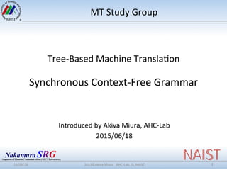 Tree-­‐Based	
  Machine	
  Transla0on	
  
	
  
Synchronous	
  Context-­‐Free	
  Grammar	
  
Introduced	
  by	
  Akiva	
  Miura,	
  AHC-­‐Lab	
  
2015/06/18	
  
15/06/18	
 2015©Akiva	
  Miura	
  	
  	
  AHC-­‐Lab,	
  IS,	
  NAIST	
 1	
MT	
  Study	
  Group	
  
 