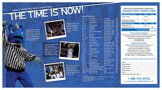 2008-09 BLUE RAIDER MEN’S BASKETBALL
                                                                                                SEASON TICKET ORDER FORM
                                                                                               Individual Season Tickets       No.      Price       Total
2008/09 SCHEDULE                                                                               Season Ticket                            $140
DATE              OPPONENT                                LOCATION                     TIME
Nov. 1            Cumberland ^              Murfreesboro, Tenn.                        TBA     Combo Season Tickets                     $210
                                                                                               (Men & Women Reserved)
Nov. 6            North Alabama ^           Murfreesboro, Tenn.                        7 PM
Nov. 14           Trevecca                  Murfreesboro, Tenn.                        7 PM    Miscellaneous Pricing           No.      Price        Total
Nov. 16           Houston Baptist           Murfreesboro, Tenn.                        3 PM    2008 Media Guide                         $12
Nov. 21           Tennessee                 Murfreesboro, Tenn.                        7 PM
                                                                                               Handling Fee per order                                 $5
Nov. 24           Vanderbilt                Nashville, Tenn.                           TBA
Dec. 2            Houston                   Murfreesboro, Tenn.                        7 PM                                TOTAL AMOUNT DUE $
Dec. 7            So. Illinois Edwardsville Murfreesboro, Tenn.                        TBA
Dec. 11           Troy *                    Murfreesboro, Tenn.                        7 PM                    Group Tickets Available
Dec. 15           UT-Martin                 Murfreesboro, Tenn.                        7 PM    Purchase 20 or more tickets prior to gameday for only $5 each.
Dec. 17           Belmont                   Nashville, Tenn.                           TBA           Call Blue Raider marketing for more information:
Dec. 20-22        MO State Exempt Tourn.&   Springﬁeld, Mo.                            TBA
                                                                                                          (group tickets not available for UT game)
Dec. 31           North Texas *             Denton, Texas                              TBA
Jan. 3            South Alabama *           Mobile, Ala.                               TBA                             615-898-5322
Jan. 8            Florida Atlantic *        Murfreesboro, Tenn.                        7 PM
Jan 10            Florida International *   Murfreesboro, Tenn.                        TBA                      Single Game Tickets
Jan. 15           Western Kentucky *        Bowling Green, Ky.                         TBA           Reserved tickets are $10. Tickets for kids age 2-10
Jan. 17           UALR *                    Little Rock, Ark.                          TBA                  and student guest tickets are only $5.
Jan. 22           Arkansas State *          Murfreesboro, Tenn.                        7 PM               (This pricing not available for UT game–
Jan. 24           New Orleans *             New Orleans, La.                           TBA              Special combo price for UT game, see back)
Jan. 29           Louisiana-Lafayette *     Murfreesboro, Tenn.                        7 PM                Dates and times are subject to change.
Jan. 31           Louisiana-Monroe *        Murfreesboro, Tenn.                        TBA            Please make checks payable to MT Ticket Ofﬁce
Feb. 5            Denver *                  Denver, Colo.                              TBA
                                                                                                    MT Ofﬁce, Box 117, Murfreesboro, TN 37132
Feb. 7            Houston Baptist           Houston, Texas                             TBA
Feb. 12           Troy *                    Troy, Ala.                                 TBA
Feb. 14           North Texas *             Murfreesboro, Tenn.                        TBA      *Deadline to purchase season tickets is Oct. 22*
Feb. 19           South Alabama *           Murfreesboro, Tenn.                        7 PM
Feb. 21           Florida Atlantic *        Boca Raton, Fla.                           TBA      Name:
Feb. 26           Florida International *   Miami, Fla.                                TBA
                                                                                                Street Address:
Feb. 28           Western Kentucky *        Murfreesboro, Tenn.                        TBA
March 4           First-Rd SBC Championships %                                         TBA    TBA State: Zip:
                                                                                                City,
March 7-10        Sun Belt Championships    Hot Springs, Ark.                          TBA      Daytime Phone: (_______)
March 20-23       NCAA Tournament, Rds 1 &2 TBA                                        TBA      Email Address:
March 27-30       NCAA Regionals            TBA                                        TBA
April 5-7         NCAA Final Four           San Antonio, Texas                         TBA      Card #:           -         -                 -
                                                                                                Type: MC ❑ Visa ❑ Exp. Date
^ - Exhibition
& - Participating Teams (Middle Tennessee, Norfolk State, UC Irvine, Missouri State)
* - Sun Belt Conference game
% - First-Round games played at host site of higher seed
All times listed are Central Time
                                                                                                          1-888-YES-MTSU
Home games in bold
                                                                                                   or order online at GoBlueRaiders.com
 