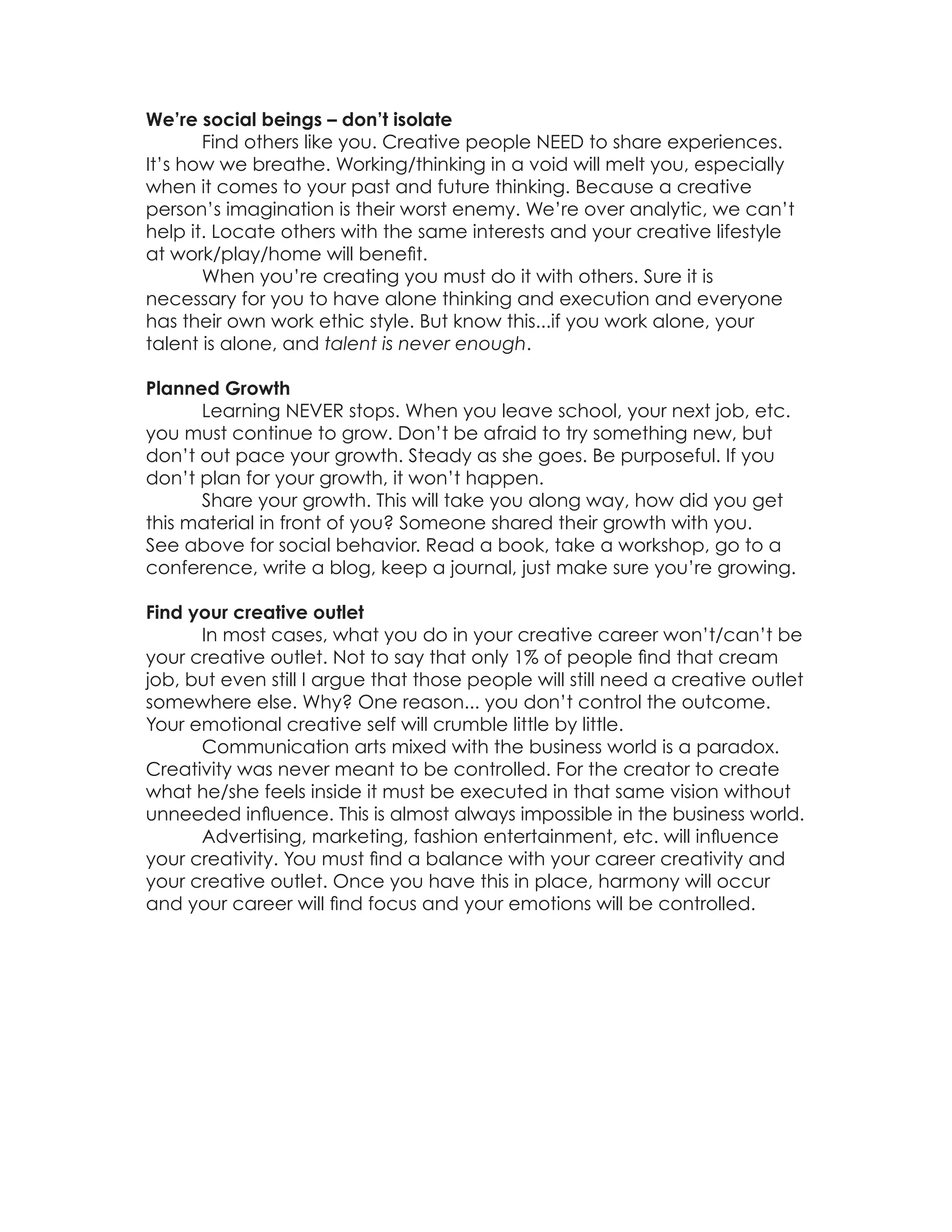 We’re social beings – don’t isolate
       Find others like you. Creative people NEED to share experiences.
It’s how we breathe. Working/thinking in a void will melt you, especially
when it comes to your past and future thinking. Because a creative
person’s imagination is their worst enemy. We’re over analytic, we can’t
help it. Locate others with the same interests and your creative lifestyle
at work/play/home will benefit.
       When you’re creating you must do it with others. Sure it is
necessary for you to have alone thinking and execution and everyone
has their own work ethic style. But know this...if you work alone, your
talent is alone, and talent is never enough.

Planned Growth
      Learning NEVER stops. When you leave school, your next job, etc.
you must continue to grow. Don’t be afraid to try something new, but
don’t out pace your growth. Steady as she goes. Be purposeful. If you
don’t plan for your growth, it won’t happen.
      Share your growth. This will take you along way, how did you get
this material in front of you? Someone shared their growth with you.
See above for social behavior. Read a book, take a workshop, go to a
conference, write a blog, keep a journal, just make sure you’re growing.

Find your creative outlet
      In most cases, what you do in your creative career won’t/can’t be
your creative outlet. Not to say that only 1% of people find that cream
job, but even still I argue that those people will still need a creative outlet
somewhere else. Why? One reason... you don’t control the outcome.
Your emotional creative self will crumble little by little.
      Communication arts mixed with the business world is a paradox.
Creativity was never meant to be controlled. For the creator to create
what he/she feels inside it must be executed in that same vision without
unneeded influence. This is almost always impossible in the business world.
      Advertising, marketing, fashion entertainment, etc. will influence
your creativity. You must find a balance with your career creativity and
your creative outlet. Once you have this in place, harmony will occur
and your career will find focus and your emotions will be controlled.
 