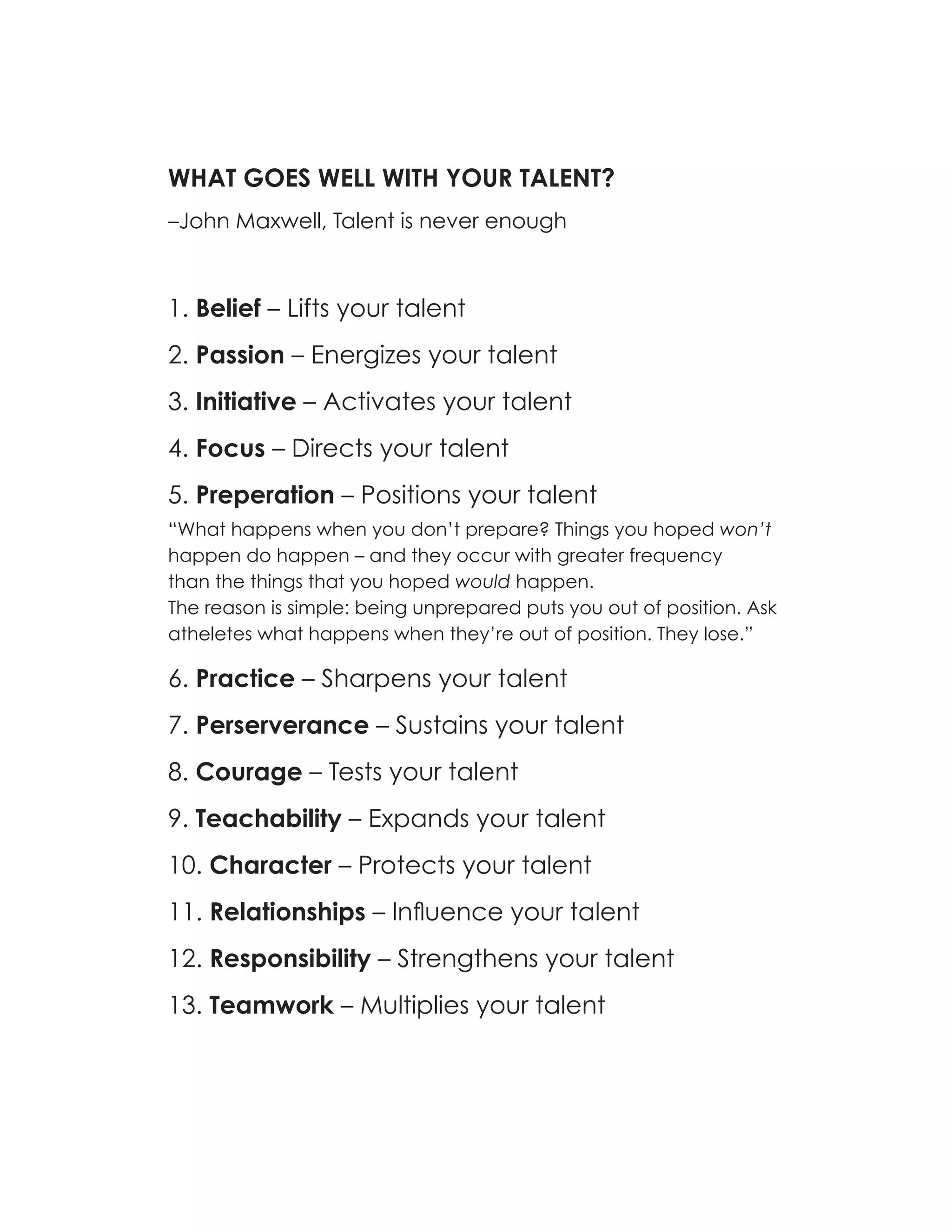 WHAT GOES WELL WITH YOUR TALENT?
–John Maxwell, Talent is never enough



1. Belief – Lifts your talent
2. Passion – Energizes your talent
3. Initiative – Activates your talent
4. Focus – Directs your talent
5. Preperation – Positions your talent
“What happens when you don’t prepare? Things you hoped won’t
happen do happen – and they occur with greater frequency
than the things that you hoped would happen.
The reason is simple: being unprepared puts you out of position. Ask
atheletes what happens when they’re out of position. They lose.”

6. Practice – Sharpens your talent
7. Perserverance – Sustains your talent
8. Courage – Tests your talent
9. Teachability – Expands your talent
10. Character – Protects your talent
11. Relationships – Influence your talent
12. Responsibility – Strengthens your talent
13. Teamwork – Multiplies your talent
 
