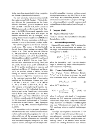 fer the main disadvantage that it is time-consuming
and thus too expensive to do frequently.
The early automatic evaluation metrics include
the word error rate WER (Su et al., 1992) (edit dis-
tance between the system output and the closest
reference translation), position independent word
error rate PER (Tillmann et al., 1997) (variant of
WER that disregards word ordering), BLEU (Pap-
ineni et al., 2002) (the geometric mean of n-gram
precision by the system output with respect to
reference translations), NIST (Doddington, 2002)
(adding the information weight) and GTM (Turian
et al., 2003). Recently, many other methods were
proposed to revise or improve the previous works.
One of the categories is the lexical similarity
based metric. The metrics of this kind include
the edit distance based method, such as the TER
(Snover et al., 2006) and the work of (Akiba et
al., 2001) in addition to WER and PER, the pre-
cision based method such as SIA (Liu and Gildea,
2006) in addition to BLEU and NIST, recall based
method such as ROUGE (Lin and Hovy, 2003),
the word order information utilized by (Wong and
Kit, 2008), (Isozaki et al., 2010) and (Talbot et
al., 2011), and the combination of precision and
recall such as Meteor-1.3 (Denkowski and Lavie,
2011) (an modiﬁed version of Meteor, includes
ranking and adequacy versions and has overcome
some weaknesses of previous version such as noise
in the paraphrase matching, lack of punctuation
handling and discrimination between word type-
s), BLANC (Lita et al., 2005), LEPOR (Han et
al., 2012) and PORT (Chen et al., 2012). An-
other category is the employing of linguistic fea-
tures. The metrics of this kind include the syntactic
similarity such as the Part-of-Speech information
used by ROSE (Song and Cohn, 2011) and MPF
(Popovic, 2011), and phrase information employed
by (Echizen-ya and Araki, 2010) and (Han et al.,
2013b); the semantic similarity such as Textual en-
tailment used by (Mirkin et al., 2009), Synonyms
by (Chan and Ng, 2008), paraphrase by (Snover et
al., 2009).
The evaluation methods proposed previously
suffer from several main weaknesses more or less:
perform well in certain language pairs but weak on
others, which we call the language-bias problem;
consider no linguistic information (not reasonable
from the aspect of linguistic analysis) or too many
linguistic features (making it difﬁcult in replicabil-
ity), which we call the extremism problem; present
incomprehensive factors (e.g. BLEU focus on pre-
cision only). To address these problems, a novel
automatic evaluation metric is proposed in this pa-
per with enhanced factors, tunable parameters and
optional linguistic information (part-of-speech, n-
gram).
2 Designed Model
2.1 Employed Internal Factors
Firstly, we introduce the internal factors utilized in
the calculation model.
2.1.1 Enhanced Length Penalty
Enhanced length penalty ELP is designed to
put the penalty on both longer and shorter sys-
tem output translations (an enhanced version of the
brevity penalty in BLEU):
ELP =
e1−r
c : c < r
e1− c
r : c ≥ r
(1)
where the parameters c and r are the sentence
length of automatically output (candidate) and ref-
erence translation respectively.
2.1.2 N-gram Position Difference Penalty
The N-gram Position Difference Penalty
NPosPenal is developed to compare the word
order between the output and reference translation.
NPosPenal = e−NPD
(2)
where NPD is deﬁned as:
NPD =
1
Lengthoutput
Lengthoutput
i=1
|PDi| (3)
where Lengthoutput is the length of system output
sentence and PDi means the position difference
value of each output word. Every word from both
output translation and reference should be aligned
only once. When there is no match, the value of
PDi is assigned with zero as default for this output
token.
Two steps are designed to measure the NPD
value. The ﬁrst step is the context-dependent n-
gram alignment: we use the n-gram method and
assign it with higher priority, which means the sur-
rounding context of the potential words are con-
sidered when selecting the matched pairs between
 
