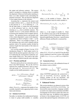 the output and reference sentence. The nearest
match is accepted as a backup choice to establish
the alignment, if there are both nearby matching or
there is no other matched words surrounding the
potential word pairs. The one-direction alignment
is from output sentence to the reference.
Assuming that wx represents the current word
in output sentence and wx+k means the kth word
to the previous (k < 0) or following (k > 0).
On the other hand, wr
y means the word matching
wx in the references, and wr
y+j has the similar
meaning as wx+k but in reference sentence. The
variable Distance is the position difference val-
ue between the matching word in outputs and ref-
erences. The operation process and pseudo code
of the context-dependent n-gram word alignmen-
t algorithm are shown in Figure 1 (with → as the
alignment). There is an example in Figure 2. In
the calculating step, each word is labeled with the
quotient value of its position number divided by
sentence length (the total number of the tokens in
the sentence).
Let’s see the example in Figure 2 for the NPD
introduction (Figure 3). Each output word is la-
beled with the position quotient value from 1/6 to
6/6 (indicating the word position marked by sen-
tence length which is 6). The words in the refer-
ence sentence is labeled using the same subscripts.
2.1.3 Precision and Recall
Precision and recall are two commonly used cri-
teria in the NLP literature. We use the HPR to
represent the weighted Harmonic mean of preci-
sion and recall, i.e. Harmonic(αR, βP). The
weights are the tunable parameters α and β.
HPR =
(α + β)Precision × Recall
αPrecision + βRecall
(4)
Precision =
Alignednum
Lengthoutput
(5)
Recall =
Alignednum
Lengthreference
(6)
where Alignednum represents the number of suc-
cessfully matched words appearing both in trans-
lation and reference.
2.2 Sentence Level Score
Secondly, we introduce the mathematical harmon-
ic mean to group multi-variables (n variables
(X1, X2, ..., Xn)).
Harmonic(X1, X2, ..., Xn) =
n
n
i=1
1
Xi
(7)
where n is the number of factors. Then, the
weighted harmonic mean for multi-variables is:
Harmonic(wX1 X1, wX2 X2, ..., wXn Xn) =
n
i=1 wXi
n
i=1
wXi
Xi
(8)
where wXi is the weight of variable Xi. Final-
ly, the sentence level score of the developed eval-
uation metric hLEPOR (Harmonic mean of en-
hanced Length Penalty, Precision, n-gram Position
difference Penalty and Recall) is measured by:
hLEPOR =
=
n
i=1 wi
n
i=1
wi
Factori
=
wELP + wNPosPenal + wHPR
wELP
ELP + wNP osP enal
NPosPenal + wHP R
HPR
(9)
where ELP, NPosPenal and HPR are the three
factors explained in previous section with tunable
weights wELP , wNPosPenal and wHPR respective-
ly.
2.3 System-level Score
The system level score is the arithmetical mean of
the sentence scores as below.
hLEPOR =
1
SentNum
SentNum
i=1
hLEPORi
(10)
where hLEPOR represents the system-level s-
core of hLEPOR, SentNum speciﬁes the
sentence number of the test document, and
hLEPORi means the score of the ith sentence.
3 Enhanced Version
This section introduces an enhanced version of the
developed metric hLEPOR as hLEPORE. As
discussed by many researchers, language variabili-
ty results in no single correct translation and differ-
ent languages do not always express the same con-
tent in the same way. In addition to the augment-
ed factors of the designed metric hLEPOR, we
present that optional linguistic information can be
 