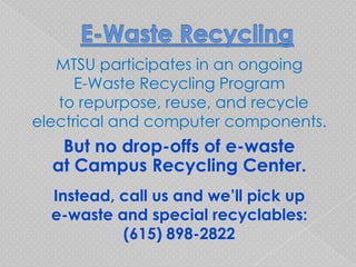 MTSU participates in an ongoing
     E-Waste Recycling Program
   to repurpose, reuse, and recycle
electrical and computer components.
   But no drop-offs of e-waste
  at Campus Recycling Center.
  Instead, call us and we’ll pick up
  e-waste and special recyclables:
           (615) 898-2822
 