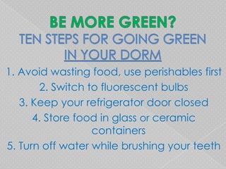 1. Avoid wasting food, use perishables first
       2. Switch to fluorescent bulbs
   3. Keep your refrigerator door closed
      4. Store food in glass or ceramic
                  containers
5. Turn off water while brushing your teeth
 
