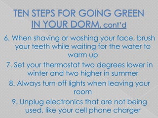 6. When shaving or washing your face, brush
    your teeth while waiting for the water to
                     warm up
 7. Set your thermostat two degrees lower in
        winter and two higher in summer
  8. Always turn off lights when leaving your
                        room
   9. Unplug electronics that are not being
       used, like your cell phone charger
 