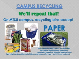 We’ll repeat that!
On MTSU campus, recycling bins accept

                                                         PAPER

                                                   LOTS OF KINDS OF PAPER CAN GO IN CAMPUS BINS:
                                                       office paper, notebook paper, mixed paper,
                                                  newspapers, magazines, old books, telephone books,
 light-weight cardboard (like manila folders, cereal boxes, coffee cups) ─ but NOT brown cardboard
 