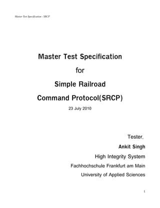 Master Test Specification - SRCP




                     Master Test Specification
                                          for
                                   Simple Railroad
                    Command Protocol(SRCP)
                                       23 July 2010




                                                                   Tester,
                                                               Ankit Singh
                                                      High Integrity System
                                        Fachhochschule Frankfurt am Main
                                             University of Applied Sciences


                                                                             1
 