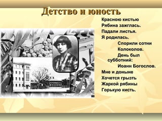 Детство и юностьДетство и юность
Красною кистьюКрасною кистью
Рябина зажглась.Рябина зажглась.
Падали листья.Падали листья.
Я родилась.Я родилась.
Спорили сотниСпорили сотни
Колоколов.Колоколов.
День былДень был
субботний:субботний:
Иоанн Богослов.Иоанн Богослов.
Мне и донынеМне и доныне
Хочется грызтьХочется грызть
Жаркой рябиныЖаркой рябины
Горькую кисть.Горькую кисть.
 