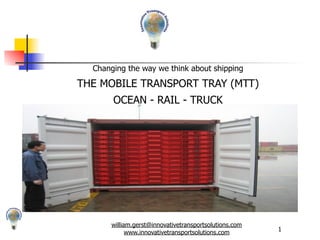 Changing the way we think about shipping

THE MOBILE TRANSPORT TRAY (MTT)
       OCEAN - RAIL - TRUCK




      william.gerst@innovativetransportsolutions.com
                                                       1
            www.innovativetransportsolutions.com
 