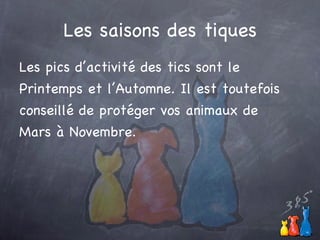 Les saisons des tiques Les pics d’activité des tics sont le Printemps et l’Automne. Il est toutefois conseillé de protéger vos animaux de Mars à Novembre. 
