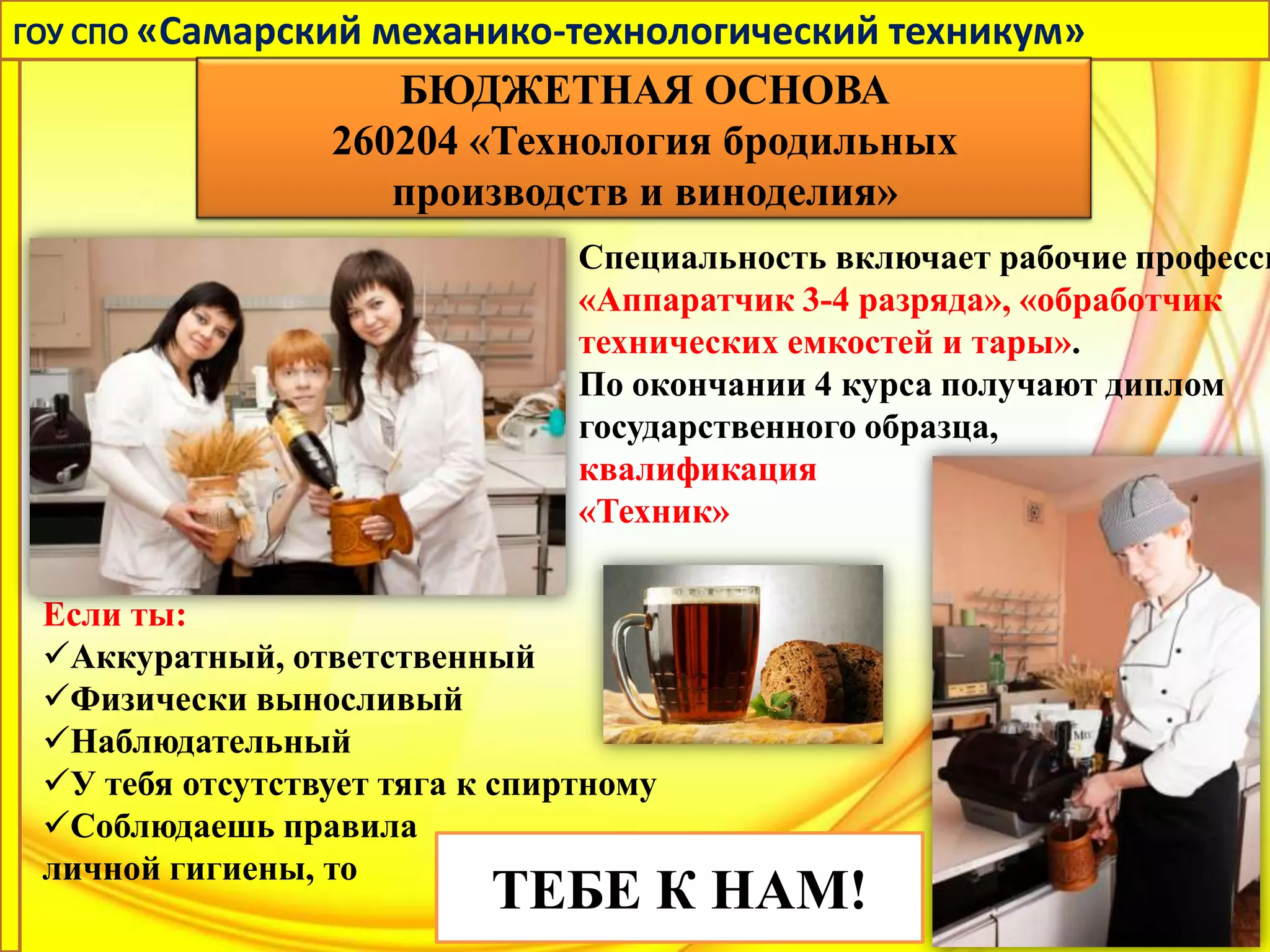 ГОУ СПО «Самарский механико-технологический техникум»
                    БЮДЖЕТНАЯ ОСНОВА
                 260204 «Технология бродильных
                    производств и виноделия»
                                Специальность включает рабочие професси
                                «Аппаратчик 3-4 разряда», «обработчик
                                технических емкостей и тары».
                                По окончании 4 курса получают диплом
                                государственного образца,
                                квалификация
                                «Техник»

 Если ты:
 Аккуратный, ответственный
 Физически выносливый
 Наблюдательный
 У тебя отсутствует тяга к спиртному
 Соблюдаешь правила
 личной гигиены, то
                           ТЕБЕ К НАМ!
 