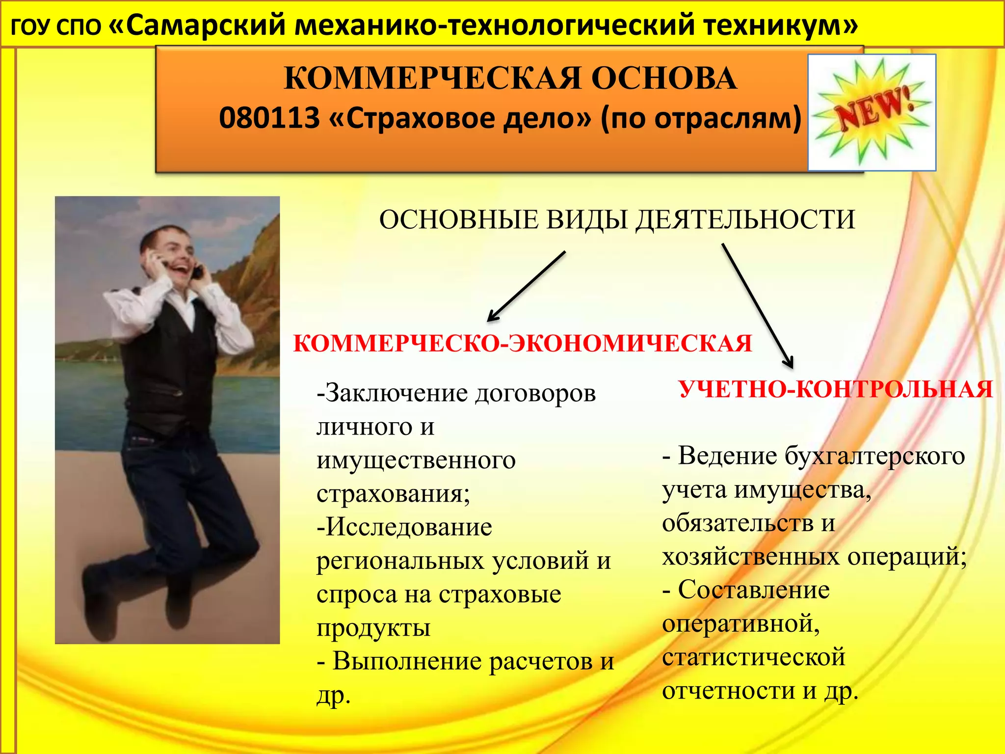 ГОУ СПО «Самарский механико-технологический техникум»

                 КОММЕРЧЕСКАЯ ОСНОВА
             080113 «Страховое дело» (по отраслям)

                       ОСНОВНЫЕ ВИДЫ ДЕЯТЕЛЬНОСТИ



                 КОММЕРЧЕСКО-ЭКОНОМИЧЕСКАЯ
                   -Заключение договоров      УЧЕТНО-КОНТРОЛЬНАЯ
                   личного и
                   имущественного            - Ведение бухгалтерского
                   страхования;              учета имущества,
                   -Исследование             обязательств и
                   региональных условий и    хозяйственных операций;
                   спроса на страховые       - Составление
                   продукты                  оперативной,
                   - Выполнение расчетов и   статистической
                   др.                       отчетности и др.
 