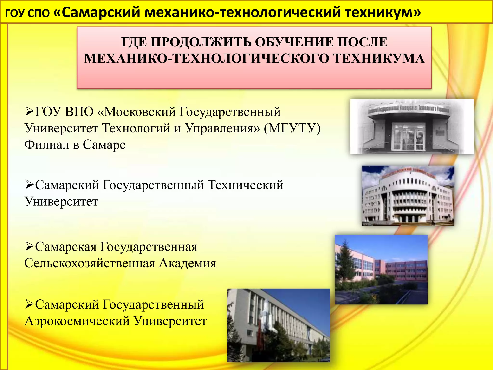 ГОУ СПО «Самарский механико-технологический техникум»

              ГДЕ ПРОДОЛЖИТЬ ОБУЧЕНИЕ ПОСЛЕ
          МЕХАНИКО-ТЕХНОЛОГИЧЕСКОГО ТЕХНИКУМА


  ГОУ ВПО «Московский Государственный
  Университет Технологий и Управления» (МГУТУ)
  Филиал в Самаре

  Самарский Государственный Технический
  Университет


  Самарская Государственная
  Сельскохозяйственная Академия


  Самарский Государственный
  Аэрокосмический Университет
 