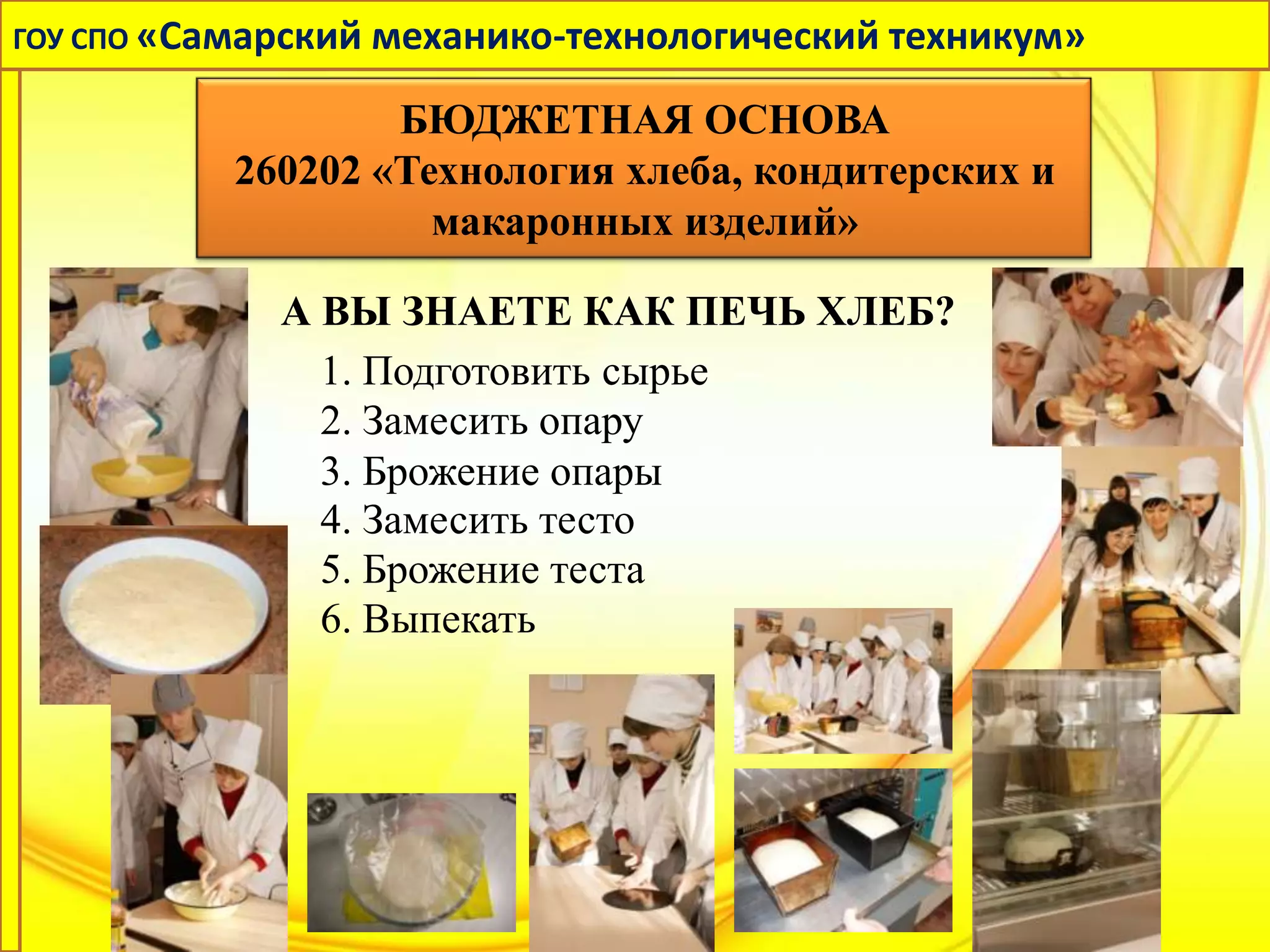 ГОУ СПО «Самарский механико-технологический техникум»

                  БЮДЖЕТНАЯ ОСНОВА
          260202 «Технология хлеба, кондитерских и
                    макаронных изделий»

             А ВЫ ЗНАЕТЕ КАК ПЕЧЬ ХЛЕБ?
               1. Подготовить сырье
               2. Замесить опару
               3. Брожение опары
               4. Замесить тесто
               5. Брожение теста
               6. Выпекать
 