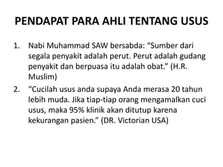 PENDAPAT PARA AHLI TENTANG USUS
1. Nabi Muhammad SAW bersabda: “Sumber dari
segala penyakit adalah perut. Perut adalah gudang
penyakit dan berpuasa itu adalah obat.” (H.R.
Muslim)
2. “Cucilah usus anda supaya Anda merasa 20 tahun
lebih muda. Jika tiap-tiap orang mengamalkan cuci
usus, maka 95% klinik akan ditutup karena
kekurangan pasien.” (DR. Victorian USA)
 