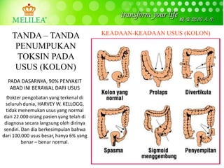 PADA DASARNYA, 90% PENYAKIT
ABAD INI BERAWAL DARI USUS
Dokter pengobatan yang terkenal di
seluruh dunia, HARVEY W. KELLOGG,
tidak menemukan usus yang normal
dari 22.000 orang pasien yang telah di
diagnosa secara langsung oleh dirinya
sendiri. Dan dia berkesimpulan bahwa
dari 100.000 usus besar, hanya 6% yang
benar – benar normal.
KEADAAN-KEADAAN USUS (KOLON)TANDA – TANDA
PENUMPUKAN
TOKSIN PADA
USUS (KOLON)
 