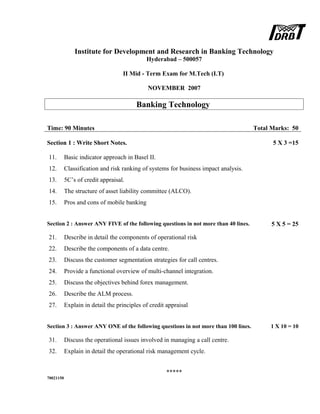 Institute for Development and Research in Banking Technology
Hyderabad – 500057
II Mid - Term Exam for M.Tech (I.T)
NOVEMBER 2007
Banking Technology
Time: 90 Minutes Total Marks: 50
Section 1 : Write Short Notes. 5 X 3 =15
11. Basic indicator approach in Basel II.
12. Classification and risk ranking of systems for business impact analysis.
13. 5C’s of credit appraisal.
14. The structure of asset liability committee (ALCO).
15. Pros and cons of mobile banking
Section 2 : Answer ANY FIVE of the following questions in not more than 40 lines. 5 X 5 = 25
21. Describe in detail the components of operational risk
22. Describe the components of a data centre.
23. Discuss the customer segmentation strategies for call centres.
24. Provide a functional overview of multi-channel integration.
25. Discuss the objectives behind forex management.
26. Describe the ALM process.
27. Explain in detail the principles of credit appraisal
Section 3 : Answer ANY ONE of the following questions in not more than 100 lines. 1 X 10 = 10
31. Discuss the operational issues involved in managing a call centre.
32. Explain in detail the operational risk management cycle.
*****
70021150
 
