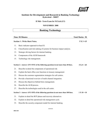 Institute for Development and Research in Banking Technology
Hyderabad – 500057
II Mid - Term Exam for M.Tech (I.T)
NOVEMBER 2008
Banking Technology
Time: 90 Minutes Total Marks: 50
Section 1 : Write Short Notes. 5 X 3 =15
11. Basic indicator approach in basel II.
12. Classification and risk ranking of systems for business impact analysis.
13. Strategic driving factors for internet banking.
14. Components of the ALM framework
15. Technology risk management.
Section 2 : Answer ANY FIVE of the following questions in not more than 40 lines. 5 X 5 = 25
21. Describe in detail the components of operational risk
22. Explain the back office core functions in treasury management
23. Discuss the customer segmentation strategies for call centres.
24. Provide a functional overview of multi-channel integration.
25. Discuss the objectives behind forex management.
26. Describe the ALM process.
27. Describe the technologies used in the call center.
Section 3 : Answer ANY ONE of the following questions in not more than 100 lines. 1 X 10 = 10
31. Explain in detail the BCP phases and recovery alternatives.
32. Explain in detail the operational risk management cycle.
33. Describe the security component model for internet banking.
*****
80021180
 