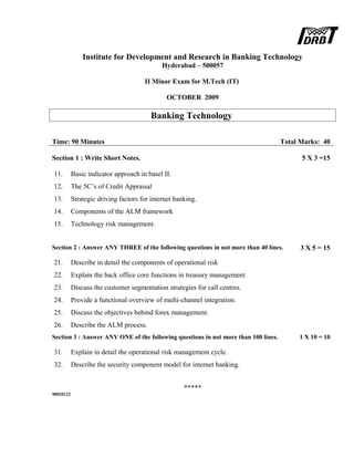 Institute for Development and Research in Banking Technology
Hyderabad – 500057
II Minor Exam for M.Tech (IT)
OCTOBER 2009
Banking Technology
Time: 90 Minutes Total Marks: 40
Section 1 : Write Short Notes. 5 X 3 =15
11. Basic indicator approach in basel II.
12. The 5C’s of Credit Appraisal
13. Strategic driving factors for internet banking.
14. Components of the ALM framework
15. Technology risk management.
Section 2 : Answer ANY THREE of the following questions in not more than 40 lines. 3 X 5 = 15
21. Describe in detail the components of operational risk
22. Explain the back office core functions in treasury management
23. Discuss the customer segmentation strategies for call centres.
24. Provide a functional overview of multi-channel integration.
25. Discuss the objectives behind forex management.
26. Describe the ALM process.
Section 3 : Answer ANY ONE of the following questions in not more than 100 lines. 1 X 10 = 10
31. Explain in detail the operational risk management cycle.
32. Describe the security component model for internet banking.
*****
90020122
 