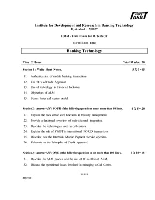 Institute for Development and Research in Banking Technology
Hyderabad – 500057
II Mid - Term Exam for M.Tech (IT)
OCTOBER 2012
Banking Technology
Time: 2 Hours Total Marks: 50
Section 1 : Write Short Notes. 5 X 3 =15
11. Authentication of mobile banking transactions
12. The 5C’s of Credit Appraisal
13. Use of technology in Financial Inclusion
14. Objectives of ALM
15. Server based call centre model
Section 2 : Answer ANYFOUR ofthe following questions in not more than 40 lines. 4 X 5 = 20
21. Explain the back office core functions in treasury management.
22. Provide a functional overview of multi-channel integration.
23. Describe the technologies used in call centres
24. Explain the role of SWIFT in international FOREX transactions.
25. Describe how the Interbank Mobile Payment Service operates.
26. Elaborate on the Principles of Credit Appraisal.
Section 3 : Answer ANYONE ofthe following question in not more than 100 lines. 1 X 10 = 15
31. Describe the ALM process and the role of IT in efficient ALM.
32. Discuss the operational issues involved in managing a Call Centre.
*****
21020132
 