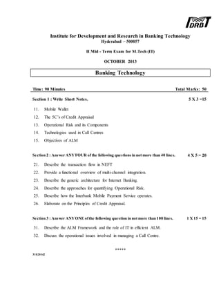 Institute for Development and Research in Banking Technology
Hyderabad – 500057
II Mid - Term Exam for M.Tech (IT)
OCTOBER 2013
Banking Technology
Time: 90 Minutes Total Marks: 50
Section 1 : Write Short Notes. 5 X 3 =15
11. Mobile Wallet
12. The 5C’s of Credit Appraisal
13. Operational Risk and its Components
14. Technologies used in Call Centres
15. Objectives of ALM
Section 2 : Answer ANYFOUR ofthe following questions in not more than 40 lines. 4 X 5 = 20
21. Describe the transaction flow in NEFT
22. Provide a functional overview of multi-channel integration.
23. Describe the generic architecture for Internet Banking.
24. Describe the approaches for quantifying Operational Risk.
25. Describe how the Interbank Mobile Payment Service operates.
26. Elaborate on the Principles of Credit Appraisal.
Section 3 : Answer ANYONE ofthe following question in not more than 100 lines. 1 X 15 = 15
31. Describe the ALM Framework and the role of IT in efficient ALM.
32. Discuss the operational issues involved in managing a Call Centre.
*****
31020142
 