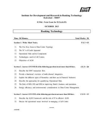 Institute for Development and Research in Banking Technology
Hyderabad – 500057
II Mid - Term Exam for M.Tech (IT)
OCTOBER 2013
Banking Technology
Time: 90 Minutes Total Marks: 50
Section 1 : Write Short Notes. 5 X 3 =15
11. The Five Key Areas in Data Centre Topology
12. The 5C’s of Credit Appraisal
13. Operational Risk and its Components
14. Technologies used in Call Centres
15. Objectives of ALM
Section 2 : Answer ANYFOUR ofthe following questions in not more than 40 lines. 4 X 5 = 20
21. Describe the EMV transaction flow.
22. Provide a functional overview of multi-channel integration.
23. Explain the different types of biometrics and their use in Financial Inclusion.
24. Describe the approaches for quantifying Operational Risk.
25. The Role of MIS, EIS and DSS in improving Bank’s business and operations.
26. Energy efficiency and environmental considerations in Data Centre Management.
Section 3 : Answer ANYONE ofthe following question in not more than 100 lines. 1 X 15 = 15
31. Describe the ALM Framework and the role of IT in efficient ALM.
32. Discuss the operational issues involved in managing a Call Centre.
*****
41020182
 