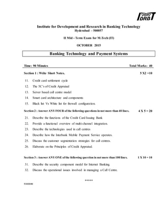 Institute for Development and Research in Banking Technology
Hyderabad – 500057
II Mid - Term Exam for M.Tech (IT)
OCTOBER 2015
Banking Technology and Payment Systems
Time: 90 Minutes Total Marks: 40
Section 1 : Write Short Notes. 5 X2 =10
11. Credit card settlement cycle
12. The 5C’s of Credit Appraisal
13. Server based call centre model
14. Smart card architecture and components
15. Black list Vs White list for firewall configuration.
Section 2 : Answer ANYFOUR ofthe following questions in not more than 40 lines. 4 X 5 = 20
21. Describe the functions of the Credit Card Issuing Bank
22. Provide a functional overview of multi-channel integration.
23. Describe the technologies used in call centres
24. Describe how the Interbank Mobile Payment Service operates.
25. Discuss the customer segmentation strategies for call centres.
26. Elaborate on the Principles of Credit Appraisal.
Section 3 : Answer ANYONE ofthe following question in not more than 100 lines. 1 X 10 = 10
31. Describe the security component model for Internet Banking.
32. Discuss the operational issues involved in managing a Call Centre.
*****
51020101
 
