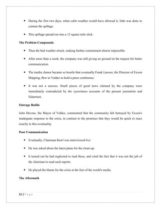11 | P a g e
 During the first two days, when calm weather would have allowed it, little was done to
contain the spillage.
 This spillage spread out into a 12 square mile slick.
The Problem Compounds
 Then the bad weather struck, making further containment almost impossible.
 After more than a week, the company was still giving no ground on the request for better
communication.
 The media clamor became so hostile that eventually Frank Larossi, the Director of Exxon
Shipping, flew to Valdez to hold a press conference.
 It was not a success. Small pieces of good news claimed by the company were
immediately contradicted by the eyewitness accounts of the present journalists and
fishermen.
Outrage Builds
John Devens, the Mayor of Valdez, commented that the community felt betrayed by Exxon's
inadequate response to the crisis, in contrast to the promises that they would be quick to react
exactly in this eventuality
Poor Communication
 Eventually, Chairman Rawl was interviewed live
 He was asked about the latest plans for the clean-up.
 It turned out he had neglected to read these, and cited the fact that it was not the job of
the chairman to read such reports.
 He placed the blame for the crisis at the feet of the world's media.
The Aftermath
 