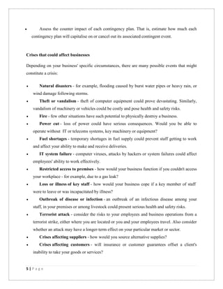 5 | P a g e
 Assess the counter impact of each contingency plan. That is, estimate how much each
contingency plan will capitalise on or cancel out its associated contingent event.
Crises that could affect businesses
Depending on your business' specific circumstances, there are many possible events that might
constitute a crisis:
 Natural disasters - for example, flooding caused by burst water pipes or heavy rain, or
wind damage following storms.
 Theft or vandalism - theft of computer equipment could prove devastating. Similarly,
vandalism of machinery or vehicles could be costly and pose health and safety risks.
 Fire - few other situations have such potential to physically destroy a business.
 Power cut - loss of power could have serious consequences. Would you be able to
operate without IT or telecoms systems, key machinery or equipment?
 Fuel shortages - temporary shortages in fuel supply could prevent staff getting to work
and affect your ability to make and receive deliveries.
 IT system failure - computer viruses, attacks by hackers or system failures could affect
employees' ability to work effectively.
 Restricted access to premises - how would your business function if you couldn't access
your workplace - for example, due to a gas leak?
 Loss or illness of key staff - how would your business cope if a key member of staff
were to leave or was incapacitated by illness?
 Outbreak of disease or infection - an outbreak of an infectious disease among your
staff, in your premises or among livestock could present serious health and safety risks.
 Terrorist attack - consider the risks to your employees and business operations from a
terrorist strike, either where you are located or you and your employees travel. Also consider
whether an attack may have a longer-term effect on your particular market or sector.
 Crises affecting suppliers - how would you source alternative supplies?
 Crises affecting customers - will insurance or customer guarantees offset a client's
inability to take your goods or services?
 