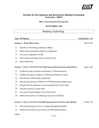 Institute for Development and Research in Banking Technology
Hyderabad – 500057
Mid - Term Exam for M.Tech (I.T)
SEPTEMBER 2010
Banking Technology
Time: 90 Minutes Total Marks: 50
Section 1 : Write Short Notes. 5 X 3 =15
11. Benefits of Technology adoption in Banks.
12. Smart cards classification based on components.
13. Five core components of CBS.
14. Store and Forward Subsystem in ATM Switch.
15. Micro Marketing
Section 2 : Answer ANY FIVE of the following questions in not more than 40 lines. 5 X 5 = 25
21. Explain the types of attacks and frauds in ATM transactions.
22. Explain the negative impacts of technology adoption in banks.
23. Describe the ATM Switch Architecture.
24. Describe the options available for ATM Infrastructure deployment.
25. Describe the key functions of an Issuing Bank for Credit Cards.
26. Describe security in smart cards.
27. List out the functionalities of an ATM Switch.
28. Outline the need for a Technology Task Force for Banks.
Section 3 : Answer ANY One of the following questions in not more than 100 lines. 1 X 10 = 10
31. Why should banks go in for a Centralised Banking Solution?
32. Explain the critical success factors for CBS implementation.
01029041
*****
 