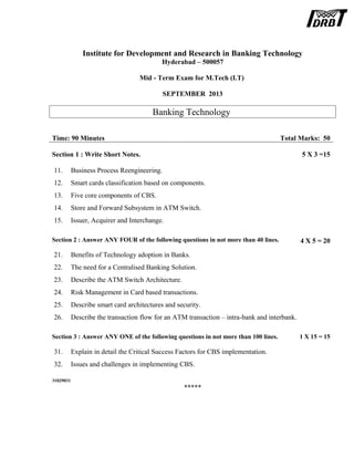 Institute for Development and Research in Banking Technology
Hyderabad – 500057
Mid - Term Exam for M.Tech (I.T)
SEPTEMBER 2013
Banking Technology
Time: 90 Minutes Total Marks: 50
Section 1 : Write Short Notes. 5 X 3 =15
11. Business Process Reengineering.
12. Smart cards classification based on components.
13. Five core components of CBS.
14. Store and Forward Subsystem in ATM Switch.
15. Issuer, Acquirer and Interchange.
Section 2 : Answer ANY FOUR of the following questions in not more than 40 lines. 4 X 5 = 20
21. Benefits of Technology adoption in Banks.
22. The need for a Centralised Banking Solution.
23. Describe the ATM Switch Architecture.
24. Risk Management in Card based transactions.
25. Describe smart card architectures and security.
26. Describe the transaction flow for an ATM transaction – intra-bank and interbank.
Section 3 : Answer ANY ONE of the following questions in not more than 100 lines. 1 X 15 = 15
31. Explain in detail the Critical Success Factors for CBS implementation.
32. Issues and challenges in implementing CBS.
31029031
*****
 