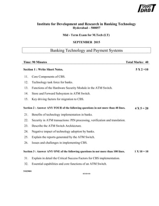Institute for Development and Research in Banking Technology
Hyderabad – 500057
Mid - Term Exam for M.Tech (I.T)
SEPTEMBER 2015
Banking Technology and Payment Systems
Time: 90 Minutes Total Marks: 40
Section 1 : Write Short Notes. 5 X 2 =10
11. Core Components of CBS.
12. Technology task force for banks.
13. Functions of the Hardware Security Module in the ATM Switch.
14. Store and Forward Subsystem in ATM Switch.
15. Key driving factors for migration to CBS.
Section 2 : Answer ANY FOUR of the following questions in not more than 40 lines. 4 X 5 = 20
21. Benefits of technology implementation in banks.
22. Security in ATM transactions: PIN processing, verification and translation.
23. Describe the ATM Switch Architecture.
24. Negative impact of technology adoption by banks.
25. Explain the reports generated by the ATM Switch.
26. Issues and challenges in implementing CBS.
Section 3 : Answer ANY ONE of the following questions in not more than 100 lines. 1 X 10 = 10
31. Explain in detail the Critical Success Factors for CBS implementation.
32. Essential capabilities and core functions of an ATM Switch.
51029001
*****
 