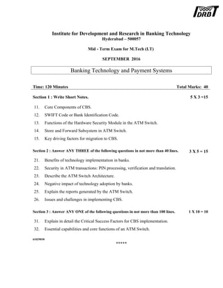 Institute for Development and Research in Banking Technology
Hyderabad – 500057
Mid - Term Exam for M.Tech (I.T)
SEPTEMBER 2016
Banking Technology and Payment Systems
Time: 120 Minutes Total Marks: 40
Section 1 : Write Short Notes. 5 X 3 =15
11. Core Components of CBS.
12. SWIFT Code or Bank Identification Code.
13. Functions of the Hardware Security Module in the ATM Switch.
14. Store and Forward Subsystem in ATM Switch.
15. Key driving factors for migration to CBS.
Section 2 : Answer ANY THREE of the following questions in not more than 40 lines. 3 X 5 = 15
21. Benefits of technology implementation in banks.
22. Security in ATM transactions: PIN processing, verification and translation.
23. Describe the ATM Switch Architecture.
24. Negative impact of technology adoption by banks.
25. Explain the reports generated by the ATM Switch.
26. Issues and challenges in implementing CBS.
Section 3 : Answer ANY ONE of the following questions in not more than 100 lines. 1 X 10 = 10
31. Explain in detail the Critical Success Factors for CBS implementation.
32. Essential capabilities and core functions of an ATM Switch.
61029030
*****
 