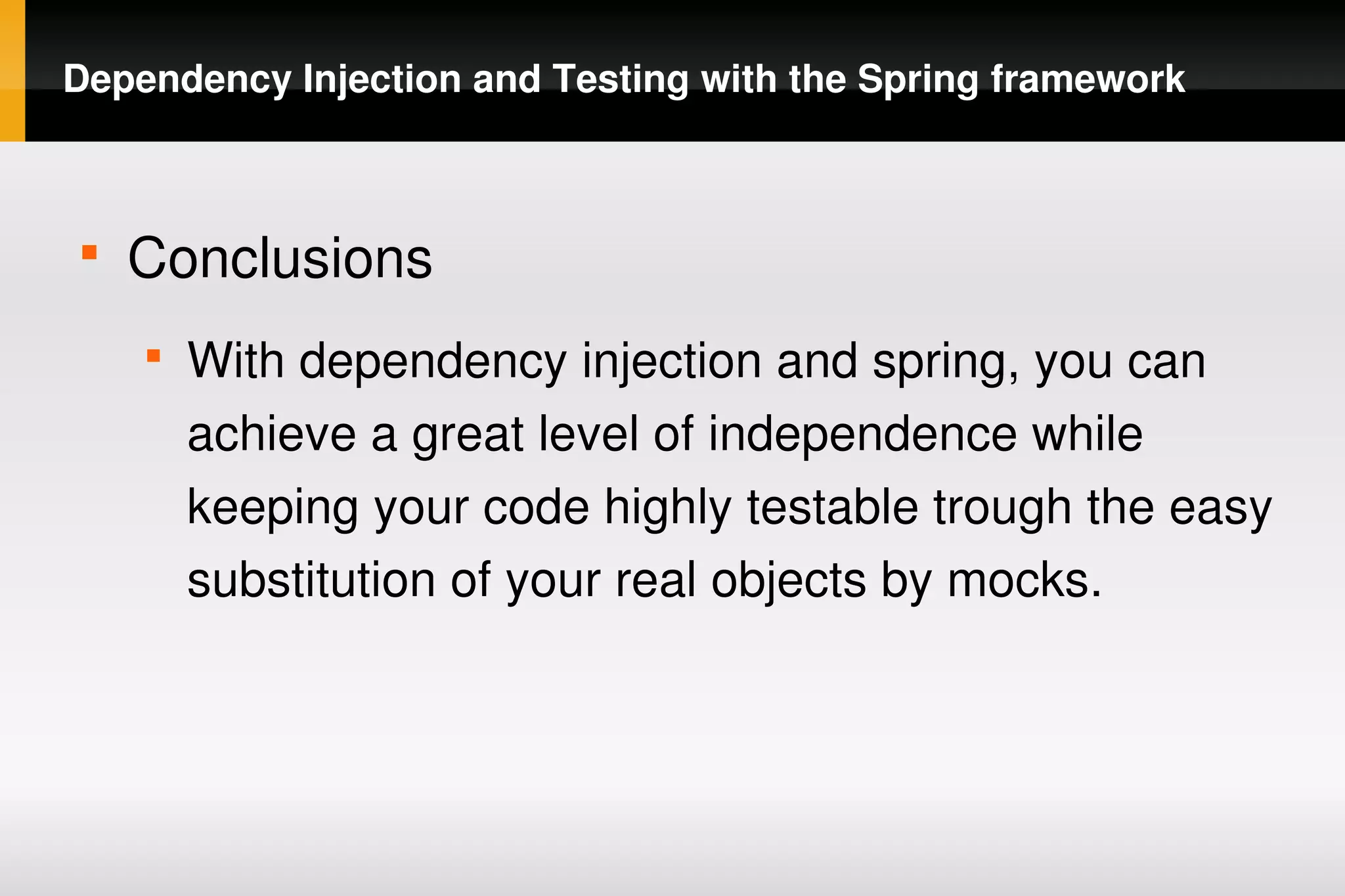 Dependency Injection and Testing with the Spring framework



    
        Conclusions
        
            With dependency injection and spring, you can 
            achieve a great level of independence while 
            keeping your code highly testable trough the easy 
            substitution of your real objects by mocks.




                                  
 