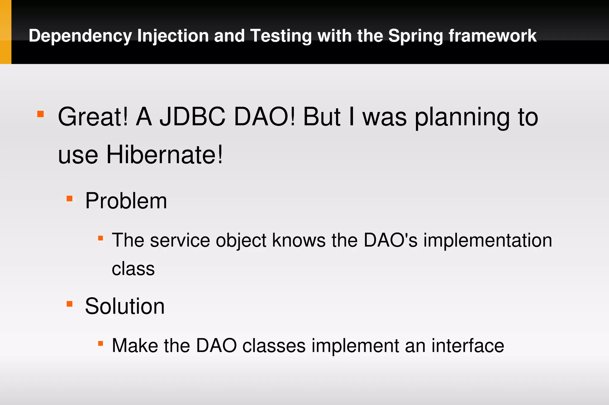 Dependency Injection and Testing with the Spring framework



    
        Great! A JDBC DAO! But I was planning to 
        use Hibernate!
        
            Problem
             
                 The service object knows the DAO's implementation 
                 class
        
            Solution
             
                 Make the DAO classes implement an interface
                                       
 