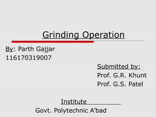 Grinding Operation
By: Parth Gajjar
116170319007
Submitted by:
Prof. G.R. Khunt
Prof. G.S. Patel
Institute
Govt. Polytechnic A’bad

 
