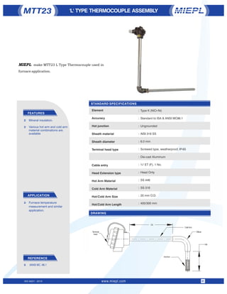 STANDARD SPECIFICATIONS
'L' TYPE THERMOCOUPLE ASSEMBLY
FEATURES
APPLICATION
Ü Mineral insulation.
Ü Various hot arm and cold arm
material combinations are
available
MTT23
DRAWING
ISO 9001 : 2015 www.miepl.com 01
:
:
:
:
:
:
:
:
:
:
:
:
:
REFERENCE
Ü IANSI MC -96.1
Ü Furnace temperature
measurement and similar
application.
Type K (NiCr-Ni)
Standard to ISA & ANSI MC96.1
Ungrounded
AISI 316 SS
6.0 mm
Screwed type, weatherproof, IP-65
Die-cast Aluminum
¾" ET (F), 1 No.
Head Only
SS 446
SS 316
20 mm O.D.
400/300 mm
Element
Accuracy
Hot junction
Sheath material
Sheath diameter
Terminal head type
Cable entry
Head Extension type
Hot Arm Material
Cold Arm Material
Hot/Cold Arm Size
Hot/Cold Arm Length
MIEPL make MTT23 L Type Thermocouple used in
furnace application.
 