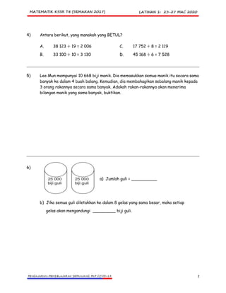 2
4) Antara berikut, yang manakah yang BETUL?
A. 38 123 ÷ 19 = 2 006 C. 17 752 ÷ 8 = 2 119
B. 33 100 ÷ 10 = 3 130 D. 45 168 ÷ 6 = 7 528
5) Lee Mun mempunyai 10 668 biji manik. Dia memasukkan semua manik itu secara sama
banyak ke dalam 4 buah balang. Kemudian, dia membahagikan sebalang manik kepada
3 orang rakannya secara sama banyak. Adakah rakan-rakannya akan menerima
bilangan manik yang sama banyak, buktikan.
6)
a) Jumlah guli = __________
b) Jika semua guli diletakkan ke dalam 8 gelas yang sama besar, maka setiap
gelas akan mengandungi _________ biji guli.
 
