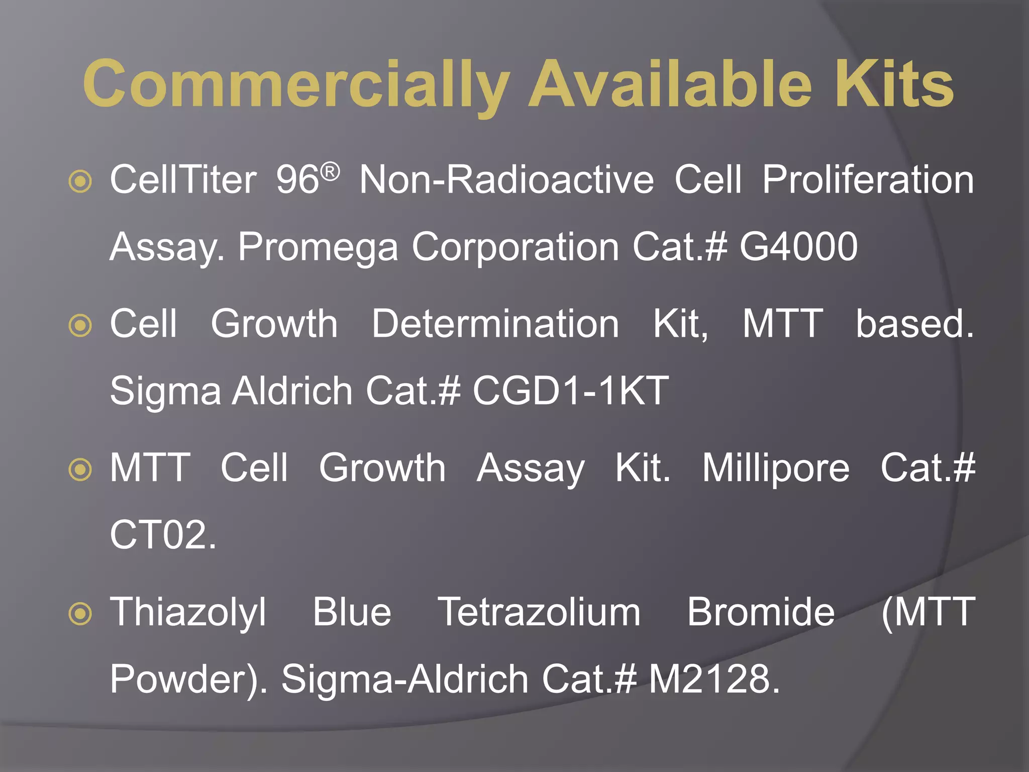 Commercially Available Kits 
 CellTiter 96® Non-Radioactive Cell Proliferation 
Assay. Promega Corporation Cat.# G4000 
 Cell Growth Determination Kit, MTT based. 
Sigma Aldrich Cat.# CGD1-1KT 
 MTT Cell Growth Assay Kit. Millipore Cat.# 
CT02. 
 Thiazolyl Blue Tetrazolium Bromide (MTT 
Powder). Sigma-Aldrich Cat.# M2128. 
 