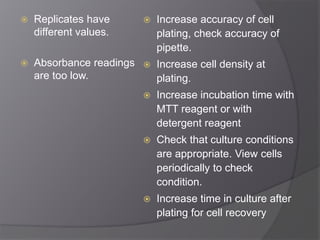  Replicates have 
different values. 
 Absorbance readings 
are too low. 
 Increase accuracy of cell 
plating, check accuracy of 
pipette. 
 Increase cell density at 
plating. 
 Increase incubation time with 
MTT reagent or with 
detergent reagent 
 Check that culture conditions 
are appropriate. View cells 
periodically to check 
condition. 
 Increase time in culture after 
plating for cell recovery 
 