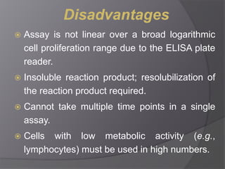 Disadvantages 
 Assay is not linear over a broad logarithmic 
cell proliferation range due to the ELISA plate 
reader. 
 Insoluble reaction product; resolubilization of 
the reaction product required. 
 Cannot take multiple time points in a single 
assay. 
 Cells with low metabolic activity (e.g., 
lymphocytes) must be used in high numbers. 
 