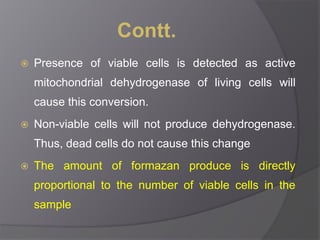 Contt. 
 Presence of viable cells is detected as active 
mitochondrial dehydrogenase of living cells will 
cause this conversion. 
 Non-viable cells will not produce dehydrogenase. 
Thus, dead cells do not cause this change 
 The amount of formazan produce is directly 
proportional to the number of viable cells in the 
sample 
 
