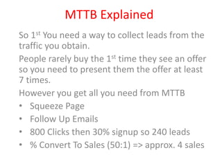 MTTB Explained
So 1st You need a way to collect leads from the
traffic you obtain.
People rarely buy the 1st time they see an offer
so you need to present them the offer at least
7 times.
However you get all you need from MTTB
• Squeeze Page
• Follow Up Emails
• 800 Clicks then 30% signup so 240 leads
• % Convert To Sales (50:1) => approx. 4 sales
 