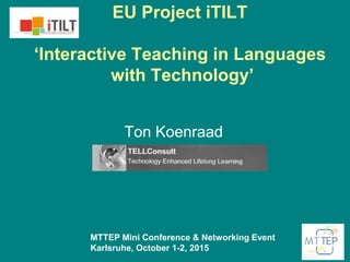 EU Project iTILT
‘Interactive Teaching in Languages
with Technology’
Ton Koenraad
MTTEP Mini Conference & Networking Event
Karlsruhe, October 1-2, 2015
 