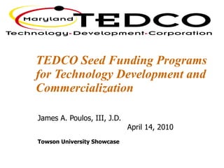 TEDCO Seed Funding Programs for Technology Development and Commercialization James A. Poulos, III, J.D. April 14, 2010  Towson University Showcase  