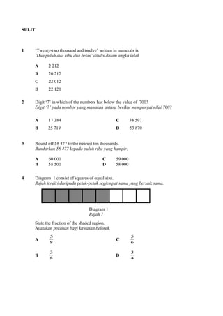 SULIT
1 ‘Twenty-two thousand and twelve’ written in numerals is
‘Dua puluh dua ribu dua belas’ ditulis dalam angka ialah
A 2 212
B 20 212
C 22 012
D 22 120
2 Digit ‘7’ in which of the numbers has below the value of 700?
Digit ‘7’ pada nombor yang manakah antara berikut mempunyai nilai 700?
A 17 384 C 38 597
B 25 719 D 53 870
3 Round off 58 477 to the nearest ten thousands.
Bundarkan 58 477 kepada puluh ribu yang hampir.
A 60 000 C 59 000
B 58 500 D 58 000
4 Diagram 1 consist of squares of equal size.
Rajah terdiri daripada petak-petak segiempat sama yang bersaiz sama.
Diagram 1
Rajah 1
State the fraction of the shaded region.
Nyatakan pecahan bagi kawasan belorek.
A
8
5
C
6
5
B
8
3
D
4
3
 