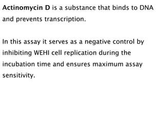 Actinomycin D is a substance that binds to DNA
and prevents transcription.


In this assay it serves as a negative control by
inhibiting WEHI cell replication during the
incubation time and ensures maximum assay
sensitivity.
 