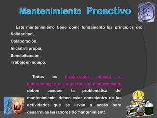 Este mantenimiento tiene como fundamento los principios de:
Solidaridad,
Colaboración,
Iniciativa propia,
Sensibilización,
Trabajo en equipo.


            Todos      los     involucrados       directa     o
         indirectamente en la gestión del mantenimiento
         deben       conocer        la   problemática        del
         mantenimiento, deben estar conscientes de las
         actividades    que    se    llevan   a   acabo     para
         desarrollas las labores de mantenimiento.
 